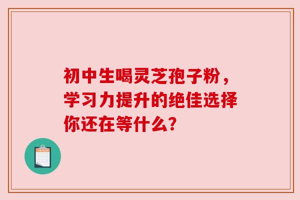 初中生喝灵芝孢子粉,学习力提升的绝佳选择你还在等什么? 初中生喝灵芝孢子粉,学习力提升的绝佳选择你还在等什么?