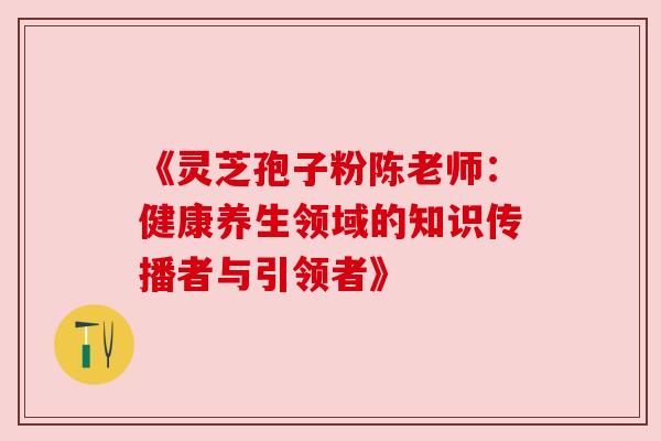 《灵芝孢子粉陈老师：健康养生领域的知识传播者与引领者》