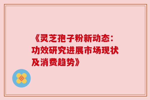 《灵芝孢子粉新动态:功效研究进展市场现状及消费趋势》 《灵芝孢子粉新动态:功效研究进展市场现状及消费趋势》