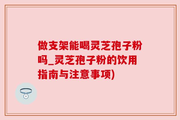 做支架能喝灵芝孢子粉吗_灵芝孢子粉的饮用指南与注意事项)