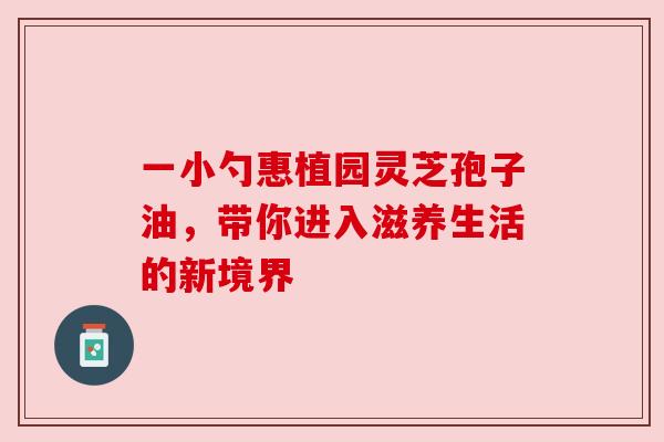 一小勺惠植园灵芝孢子油，带你进入滋养生活的新境界
