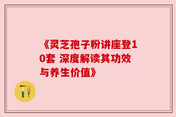《灵芝孢子粉讲座登10套 深度解读其功效与养生价值》 《灵芝孢子粉讲座登10套 深度解读其功效与养生价值》