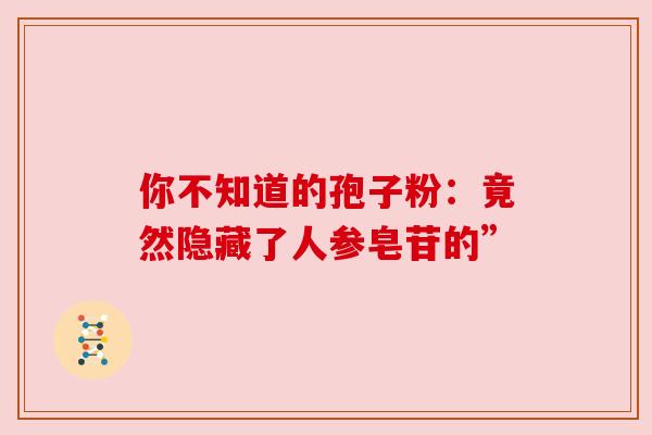 你不知道的孢子粉:竟然隐藏了人参皂苷的” 你不知道的孢子粉:竟然隐藏了人参皂苷的”