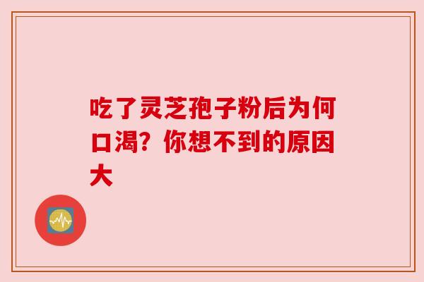 吃了灵芝孢子粉后为何口渴?你想不到的原因大 吃了灵芝孢子粉后为何口渴?你想不到的原因大