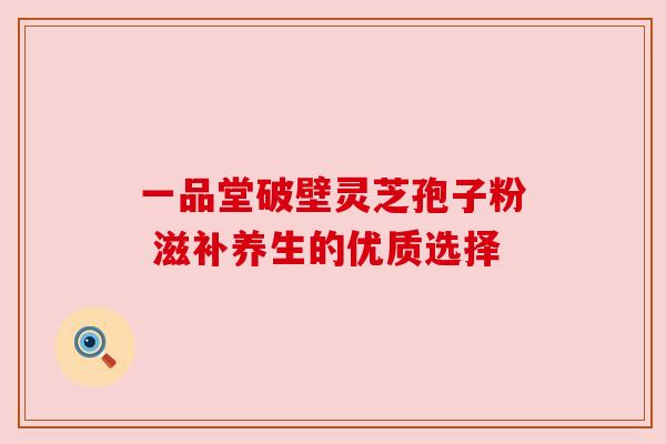 一品堂破壁灵芝孢子粉 滋补养生的优质选择 一品堂破壁灵芝孢子粉 滋补养生的优质选择