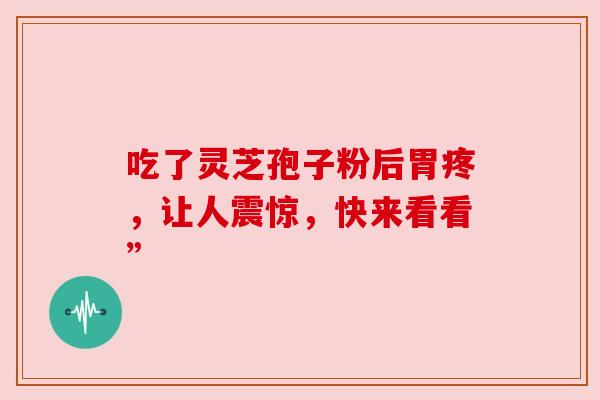 吃了灵芝孢子粉后胃疼,让人震惊,快来看看” 吃了灵芝孢子粉后胃疼,让人震惊,快来看看”
