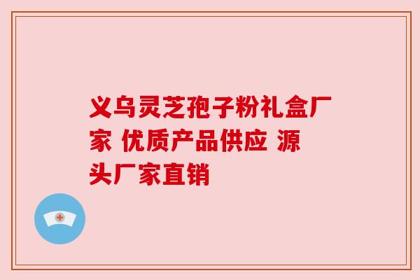 义乌灵芝孢子粉礼盒厂家 优质产品供应 源头厂家直销