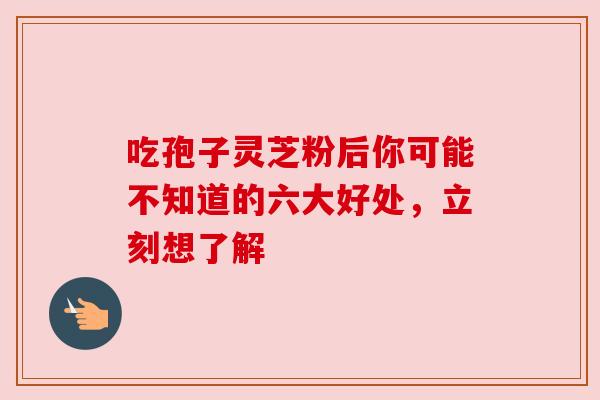 吃孢子灵芝粉后你可能不知道的六大好处，立刻想了解
