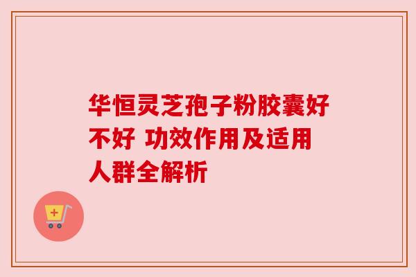华恒灵芝孢子粉胶囊好不好 功效作用及适用人群全解析 华恒灵芝孢子粉胶囊好不好 功效作用及适用人群全解析