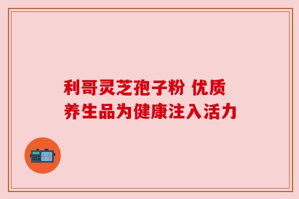 利哥灵芝孢子粉 优质养生品为健康注入活力 利哥灵芝孢子粉 优质养生品为健康注入活力