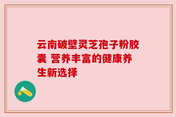 云南破壁灵芝孢子粉胶囊 营养丰富的健康养生新选择 云南破壁灵芝孢子粉胶囊 营养丰富的健康养生新选择