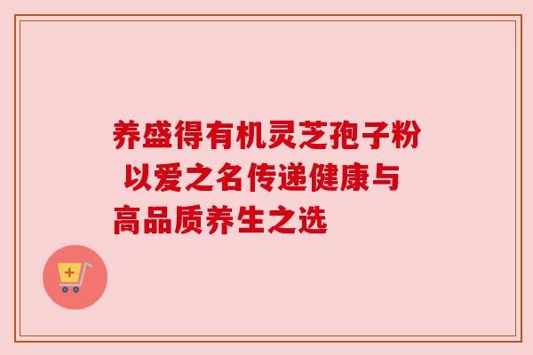 养盛得有机灵芝孢子粉 以爱之名传递健康与高品质养生之选 养盛得有机灵芝孢子粉 以爱之名传递健康与高品质养生之选