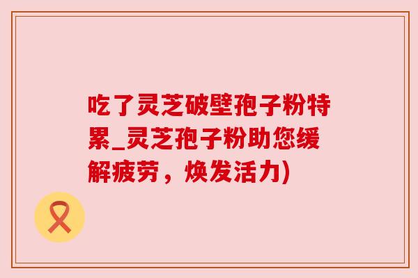吃了灵芝破壁孢子粉特累_灵芝孢子粉助您缓解疲劳,焕发活力) 吃了灵芝破壁孢子粉特累_灵芝孢子粉助您缓解疲劳,焕发活力)