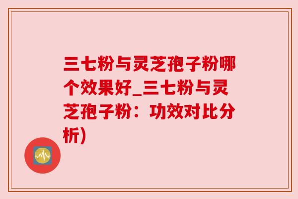 三七粉与灵芝孢子粉哪个效果好_三七粉与灵芝孢子粉:功效对比分析) 三七粉与灵芝孢子粉哪个效果好_三七粉与灵芝孢子粉:功效对比分析)