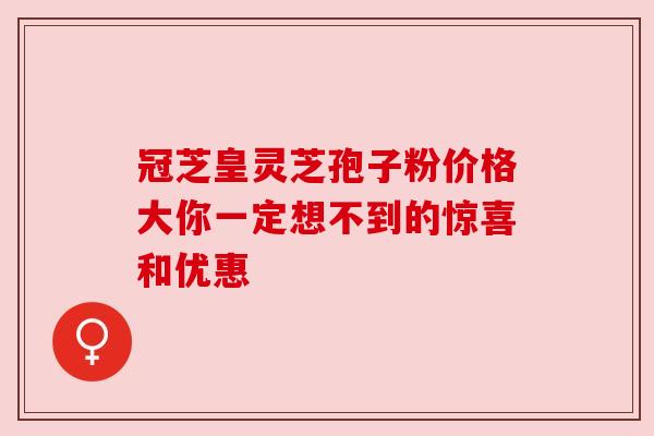 冠芝皇灵芝孢子粉价格大你一定想不到的惊喜和优惠