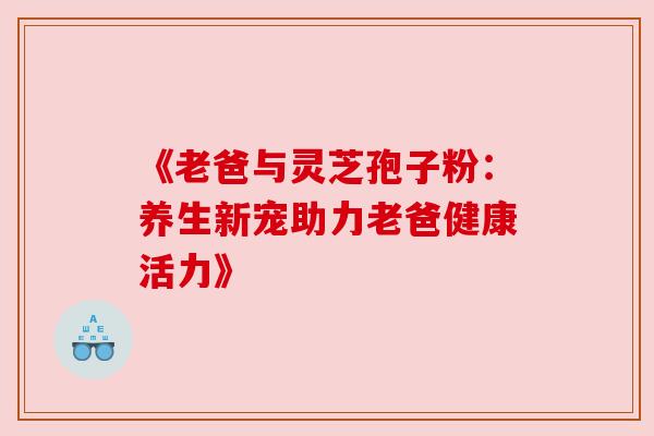 《老爸与灵芝孢子粉:养生新宠助力老爸健康活力》 《老爸与灵芝孢子粉:养生新宠助力老爸健康活力》