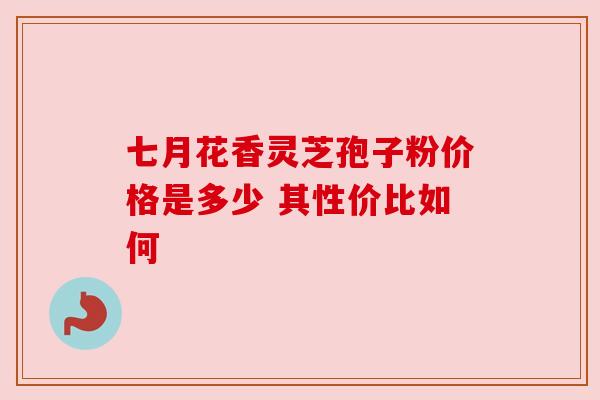 七月花香灵芝孢子粉价格是多少 其性价比如何 七月花香灵芝孢子粉价格是多少 其性价比如何