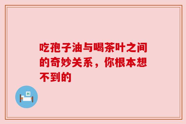 吃孢子油与喝茶叶之间的奇妙关系，你根本想不到的