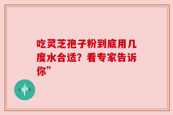 吃灵芝孢子粉到底用几度水合适?看专家告诉你” 吃灵芝孢子粉到底用几度水合适?看专家告诉你”