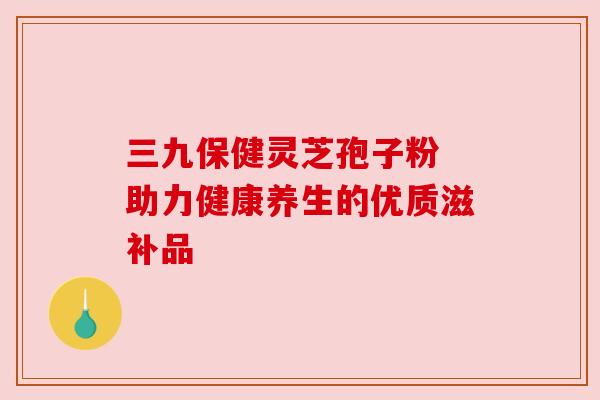 三九保健灵芝孢子粉 助力健康养生的优质滋补品 三九保健灵芝孢子粉 助力健康养生的优质滋补品