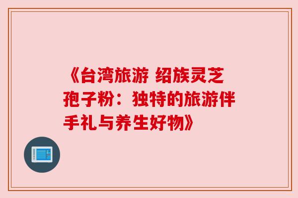 《台湾旅游 绍族灵芝孢子粉：独特的旅游伴手礼与养生好物》