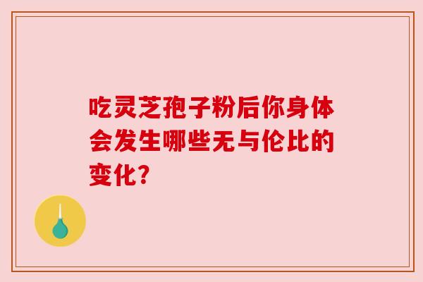 吃灵芝孢子粉后你身体会发生哪些无与伦比的变化? 吃灵芝孢子粉后你身体会发生哪些无与伦比的变化?