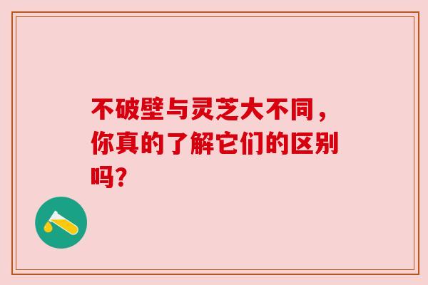 不破壁与灵芝大不同,你真的了解它们的区别吗? 不破壁与灵芝大不同,你真的了解它们的区别吗?