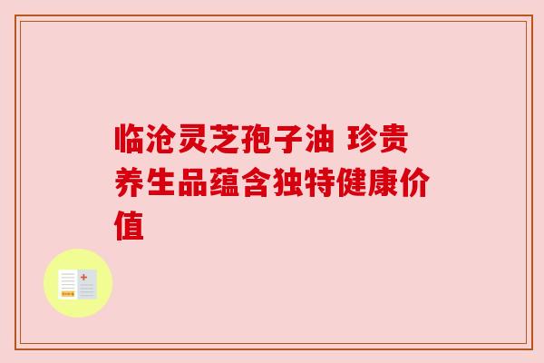 临沧灵芝孢子油 珍贵养生品蕴含独特健康价值 临沧灵芝孢子油 珍贵养生品蕴含独特健康价值