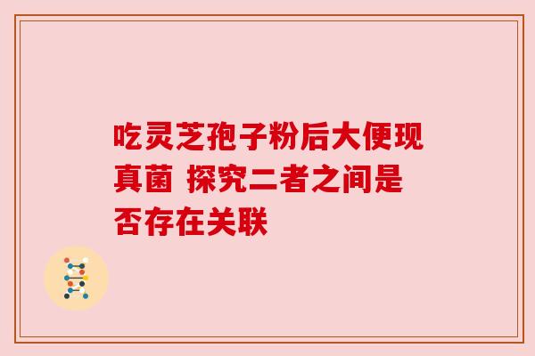吃灵芝孢子粉后大便现真菌 探究二者之间是否存在关联 吃灵芝孢子粉后大便现真菌 探究二者之间是否存在关联