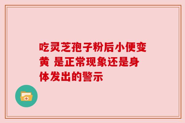 吃灵芝孢子粉后小便变黄 是正常现象还是身体发出的警示 吃灵芝孢子粉后小便变黄 是正常现象还是身体发出的警示