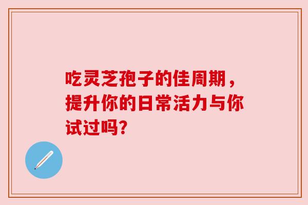 吃灵芝孢子的佳周期,提升你的日常活力与你试过吗? 吃灵芝孢子的佳周期,提升你的日常活力与你试过吗?