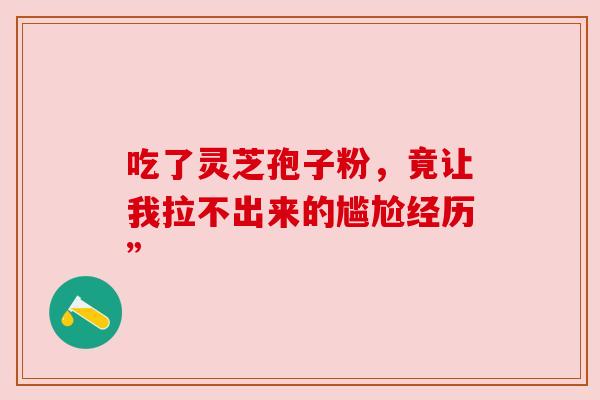 吃了灵芝孢子粉,竟让我拉不出来的尴尬经历” 吃了灵芝孢子粉,竟让我拉不出来的尴尬经历”