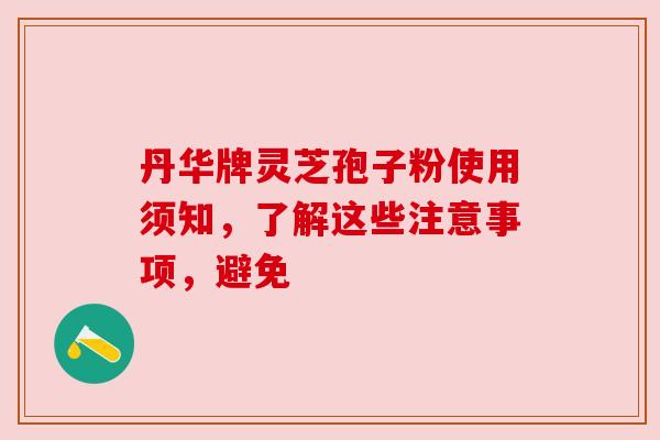 丹华牌灵芝孢子粉使用须知,了解这些注意事项,避免 丹华牌灵芝孢子粉使用须知,了解这些注意事项,避免