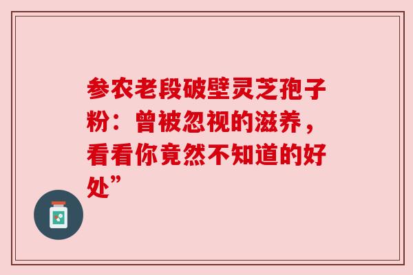 参农老段破壁灵芝孢子粉:曾被忽视的滋养,看看你竟然不知道的好处” 参农老段破壁灵芝孢子粉:曾被忽视的滋养,看看你竟然不知道的好处”