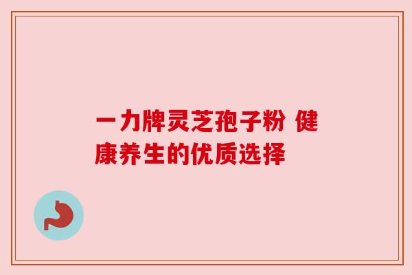 一力牌灵芝孢子粉 健康养生的优质选择 一力牌灵芝孢子粉 健康养生的优质选择