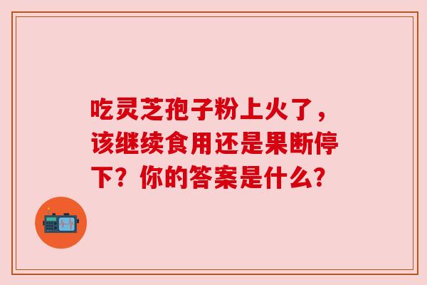 吃灵芝孢子粉上火了，该继续食用还是果断停下？你的答案是什么？