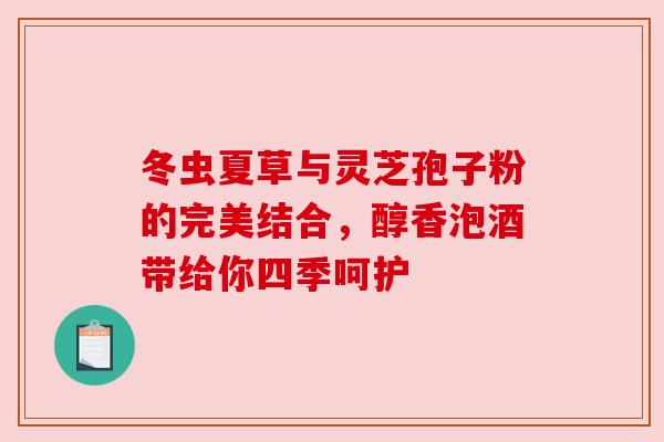 冬虫夏草与灵芝孢子粉的完美结合,醇香泡酒带给你四季呵护 冬虫夏草与灵芝孢子粉的完美结合,醇香泡酒带给你四季呵护
