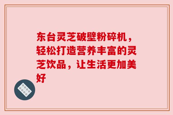 东台灵芝破壁粉碎机，轻松打造营养丰富的灵芝饮品，让生活更加美好