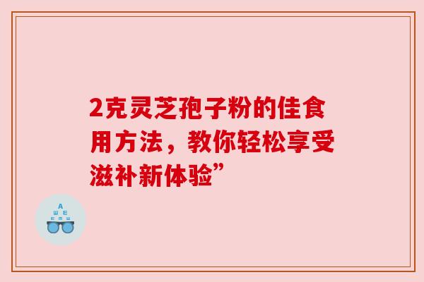 2克灵芝孢子粉的佳食用方法，教你轻松享受滋补新体验”