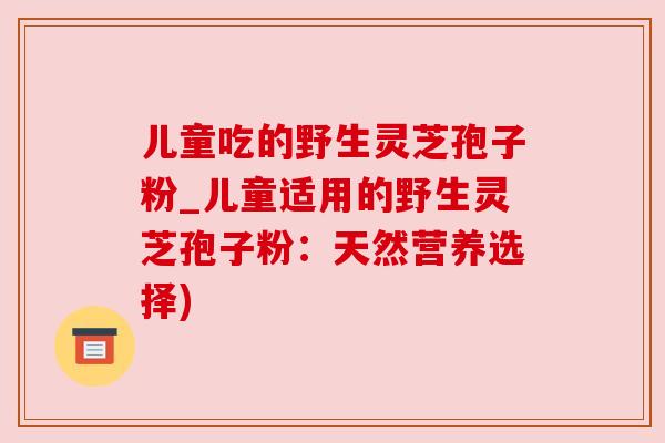 儿童吃的野生灵芝孢子粉_儿童适用的野生灵芝孢子粉:天然营养选择) 儿童吃的野生灵芝孢子粉_儿童适用的野生灵芝孢子粉:天然营养选择)