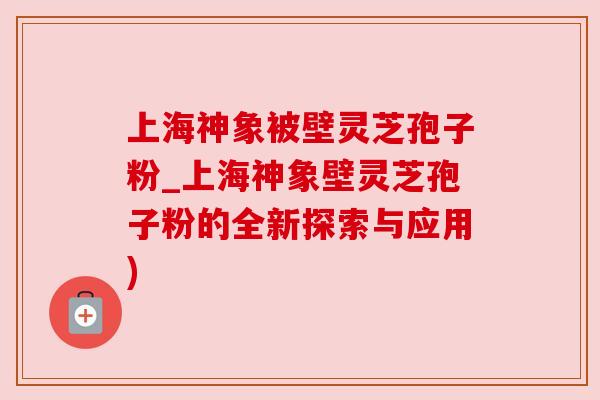 上海神象被壁灵芝孢子粉_上海神象壁灵芝孢子粉的全新探索与应用)