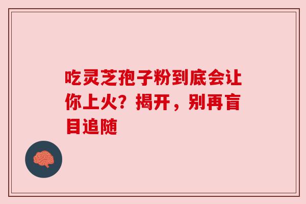 吃灵芝孢子粉到底会让你上火?揭开,别再盲目追随 吃灵芝孢子粉到底会让你上火?揭开,别再盲目追随