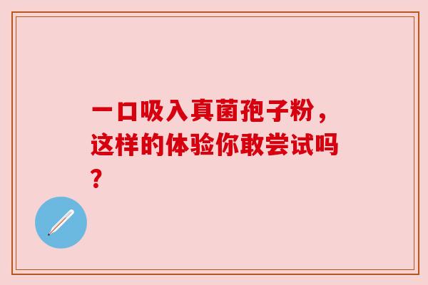一口吸入真菌孢子粉,这样的体验你敢尝试吗? 一口吸入真菌孢子粉,这样的体验你敢尝试吗?