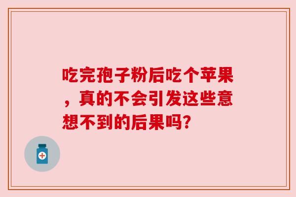 吃完孢子粉后吃个苹果,真的不会引发这些意想不到的后果吗? 吃完孢子粉后吃个苹果,真的不会引发这些意想不到的后果吗?