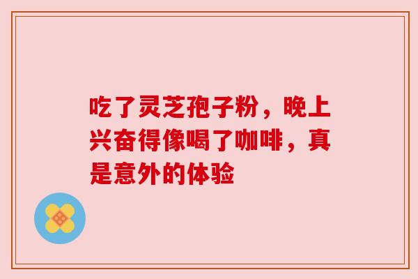 吃了灵芝孢子粉,晚上兴奋得像喝了咖啡,真是意外的体验 吃了灵芝孢子粉,晚上兴奋得像喝了咖啡,真是意外的体验