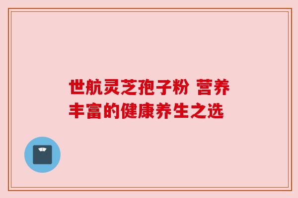 世航灵芝孢子粉 营养丰富的健康养生之选 世航灵芝孢子粉 营养丰富的健康养生之选
