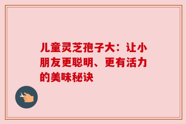 儿童灵芝孢子大:让小朋友更聪明、更有活力的美味秘诀 儿童灵芝孢子大:让小朋友更聪明、更有活力的美味秘诀