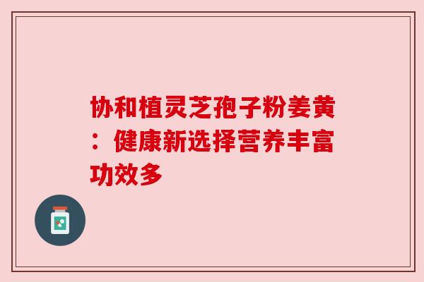 协和植灵芝孢子粉姜黄:健康新选择营养丰富功效多 协和植灵芝孢子粉姜黄:健康新选择营养丰富功效多