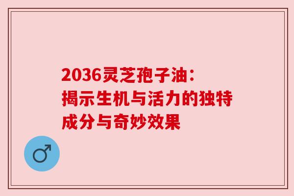 2036灵芝孢子油:揭示生机与活力的独特成分与奇妙效果 2036灵芝孢子油:揭示生机与活力的独特成分与奇妙效果