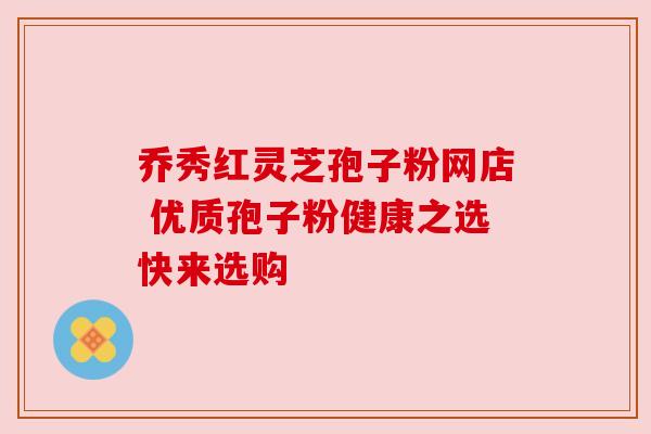 乔秀红灵芝孢子粉网店 优质孢子粉健康之选快来选购